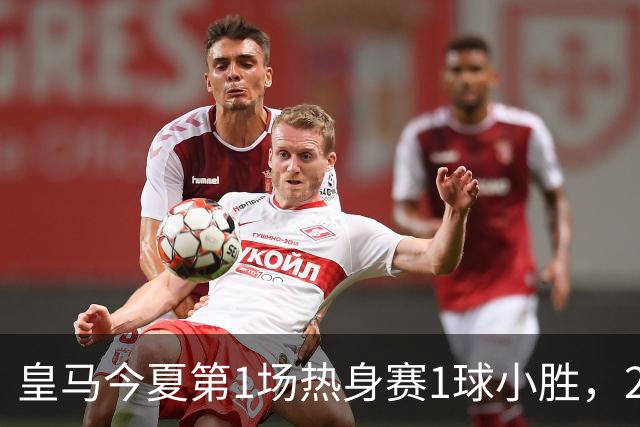 皇马今夏第1场热身赛1球小胜，20分钟比赛开放时间，有6大看点