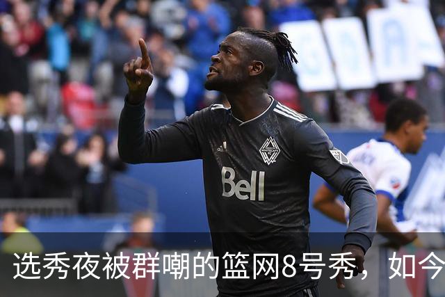 选秀夜被群嘲的篮网8号秀，如今让所有人排队道歉